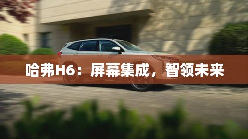 哈弗H6：屏幕集成，智領(lǐng)未來