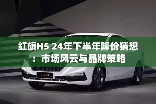 紅旗H5 24年下半年降價(jià)猜想：市場風(fēng)云與品牌策略