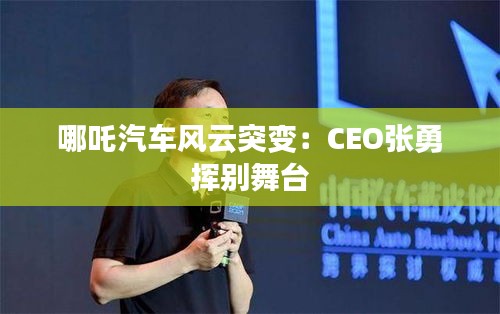 哪吒汽車風云突變：CEO張勇?lián)]別舞臺