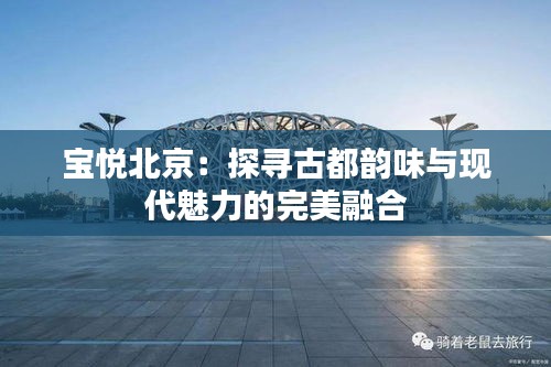 寶悅北京：探尋古都韻味與現(xiàn)代魅力的完美融合