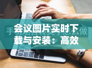 會議圖片實(shí)時下載與安裝：高效便捷的會議記錄新方式