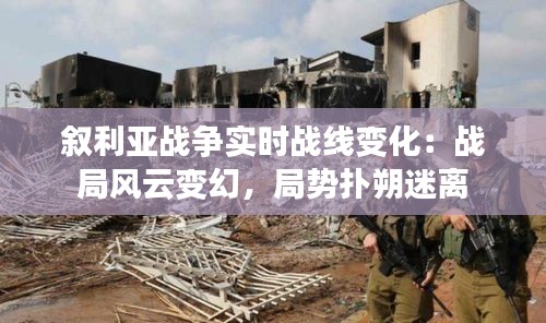 敘利亞戰(zhàn)爭實時戰(zhàn)線變化：戰(zhàn)局風云變幻，局勢撲朔迷離