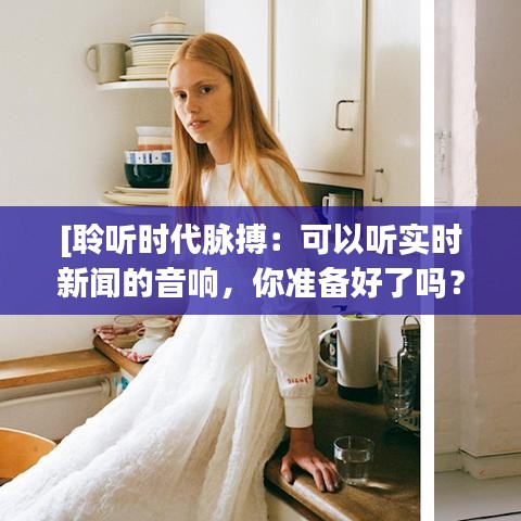 [聆聽時(shí)代脈搏：可以聽實(shí)時(shí)新聞的音響，你準(zhǔn)備好了嗎？]