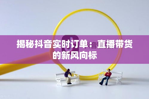 揭秘抖音實時訂單：直播帶貨的新風向標