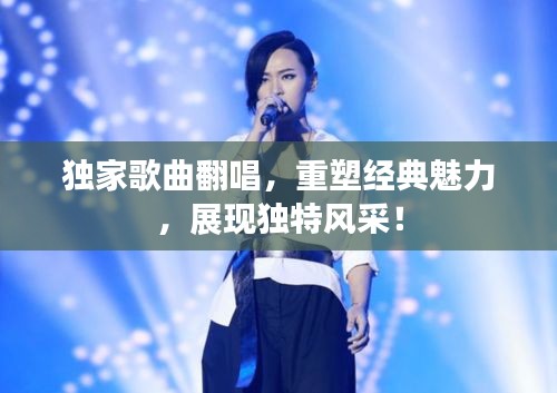 獨(dú)家歌曲翻唱，重塑經(jīng)典魅力，展現(xiàn)獨(dú)特風(fēng)采！