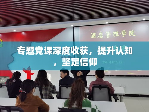 專題黨課深度收獲，提升認(rèn)知，堅(jiān)定信仰