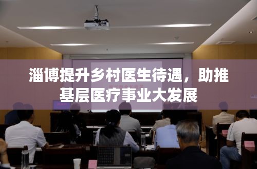 淄博提升鄉(xiāng)村醫(yī)生待遇，助推基層醫(yī)療事業(yè)大發(fā)展
