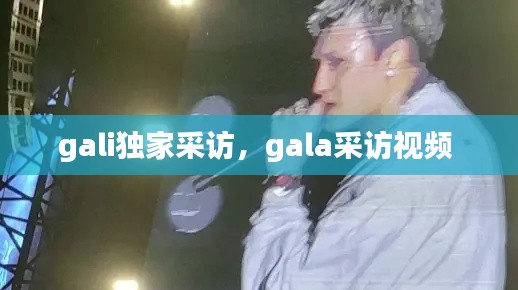 gali獨家采訪，gala采訪視頻 