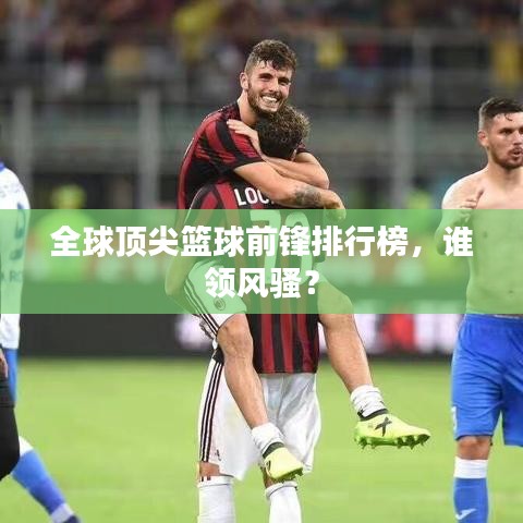 全球頂尖籃球前鋒排行榜，誰(shuí)領(lǐng)風(fēng)騷？