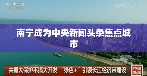 南寧成為中央新聞?lì)^條焦點(diǎn)城市