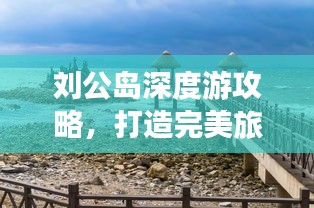 劉公島深度游攻略，打造完美旅行體驗，返程無憂指南