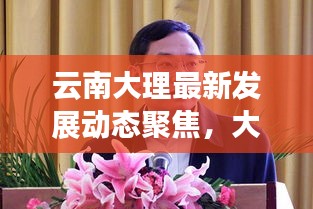 云南大理最新發(fā)展動(dòng)態(tài)聚焦，大理新聞?lì)^條網(wǎng)揭示發(fā)展新篇章