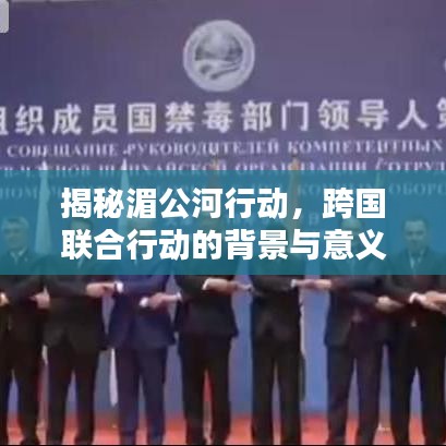 揭秘湄公河行動(dòng)，跨國(guó)聯(lián)合行動(dòng)的背景與意義，百度帶你深入了解