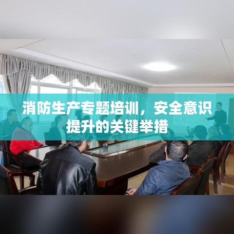 消防生產(chǎn)專題培訓(xùn)，安全意識(shí)提升的關(guān)鍵舉措