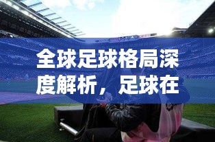全球足球格局深度解析，足球在世界舞臺(tái)的地位與趨勢(shì)