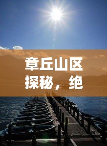 章丘山區(qū)探秘，絕美風光與獨特文化體驗攻略