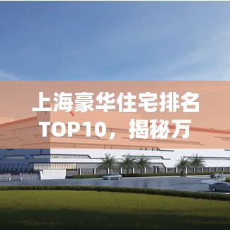 上海豪華住宅排名TOP10，揭秘萬元豪宅尊貴風(fēng)采，心動(dòng)不如行動(dòng)！