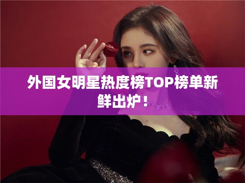 外國女明星熱度榜TOP榜單新鮮出爐！