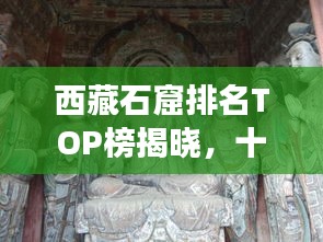 西藏石窟排名TOP榜揭曉，十大石窟探秘之旅