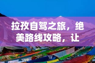 拉孜自駕之旅，絕美路線攻略，讓你的旅行驚艷每一刻！