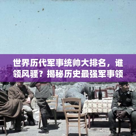 世界歷代軍事統(tǒng)帥大排名，誰領風騷？揭秘歷史最強軍事領袖榜單！