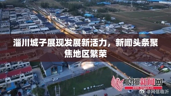 淄川城子展現(xiàn)發(fā)展新活力，新聞?lì)^條聚焦地區(qū)繁榮