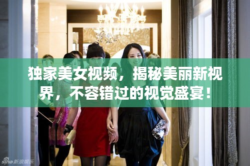 獨家美女視頻，揭秘美麗新視界，不容錯過的視覺盛宴！