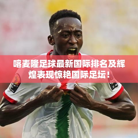 喀麥隆足球最新國(guó)際排名及輝煌表現(xiàn)驚艷國(guó)際足壇！