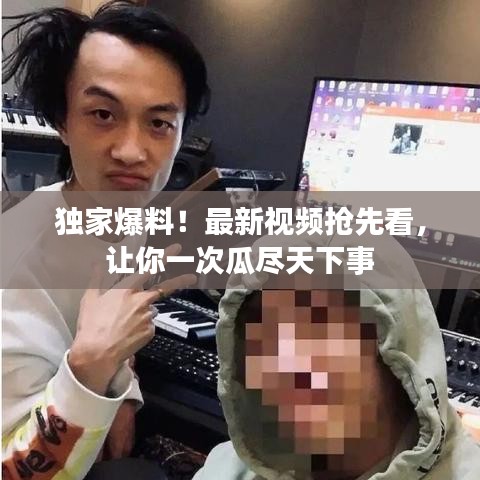 獨(dú)家爆料！最新視頻搶先看，讓你一次瓜盡天下事