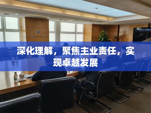 深化理解，聚焦主業(yè)責(zé)任，實(shí)現(xiàn)卓越發(fā)展