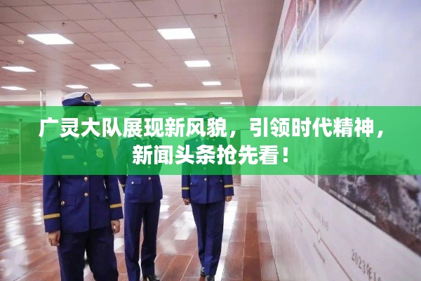 廣靈大隊(duì)展現(xiàn)新風(fēng)貌，引領(lǐng)時(shí)代精神，新聞?lì)^條搶先看！