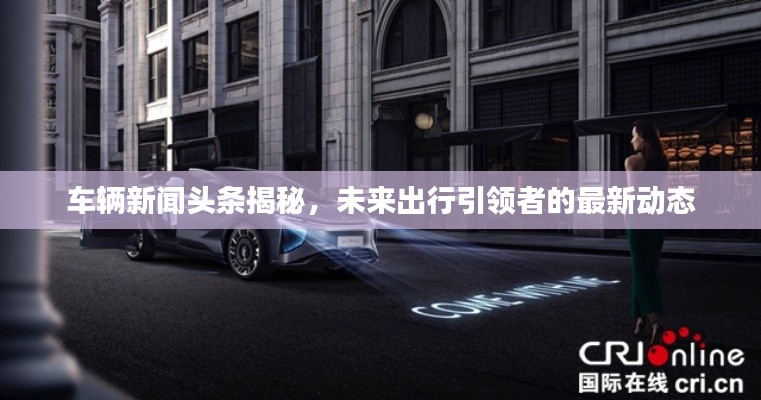 車輛新聞頭條揭秘，未來出行引領者的最新動態(tài)