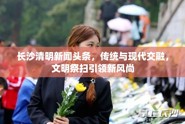 長(zhǎng)沙清明新聞?lì)^條，傳統(tǒng)與現(xiàn)代交融，文明祭掃引領(lǐng)新風(fēng)尚